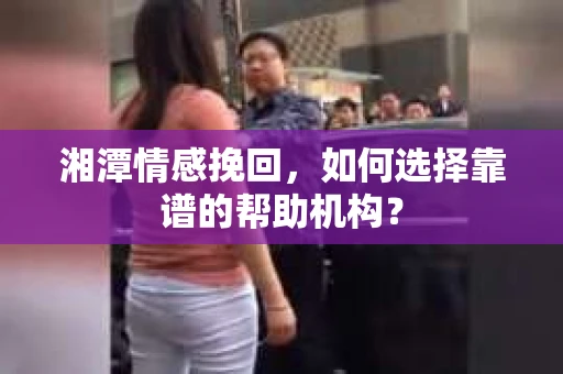 湘潭情感挽回，如何选择靠谱的帮助机构？