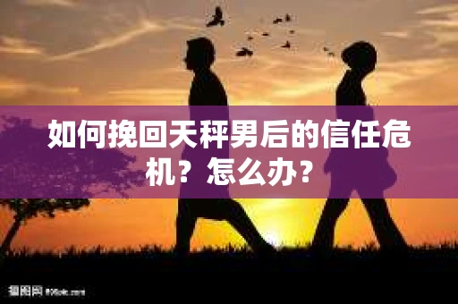 如何挽回天秤男后的信任危机？怎么办？