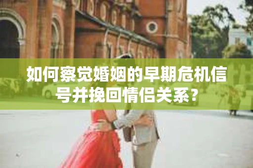 如何察觉婚姻的早期危机信号并挽回情侣关系？