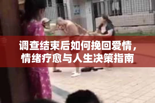 调查结束后如何挽回爱情,情绪疗愈与人生决策指南 调查结束后如何挽回爱情,情绪疗愈与人生决策指南