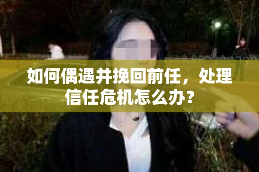 如何偶遇并挽回前任，处理信任危机怎么办？