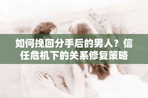 如何挽回分手后的男人？信任危机下的关系修复策略