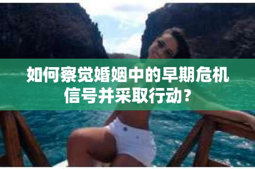 如何察觉婚姻中的早期危机信号并采取行动？