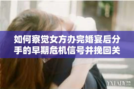如何察觉女方办完婚宴后分手的早期危机信号并挽回关系？