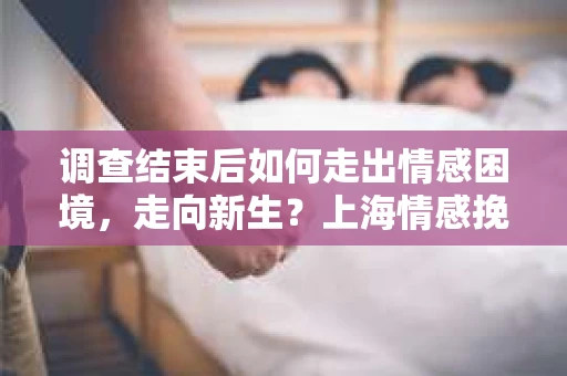 调查结束后如何走出情感困境，走向新生？上海情感挽回婚姻公司给出的专业建议