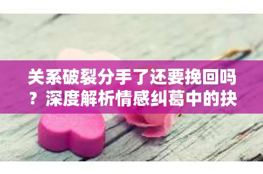 关系破裂分手了还要挽回吗？深度解析情感纠葛中的抉择