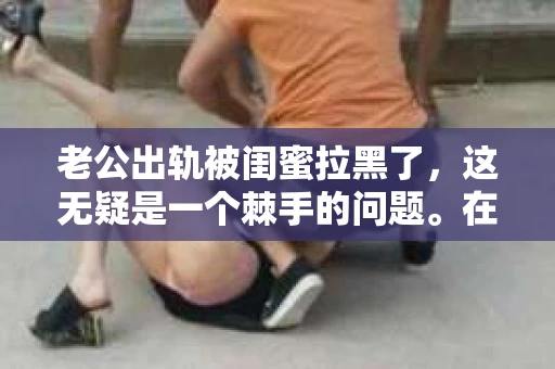 老公出轨被闺蜜拉黑了，这无疑是一个棘手的问题。在这个问题上，我想要和大家分享一下我的看法和经历，希望能给大家带来一些启示。
