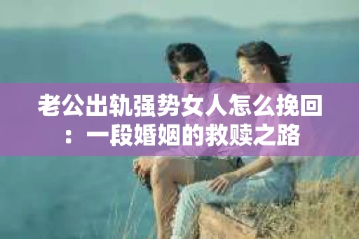 老公出轨强势女人怎么挽回：一段婚姻的救赎之路