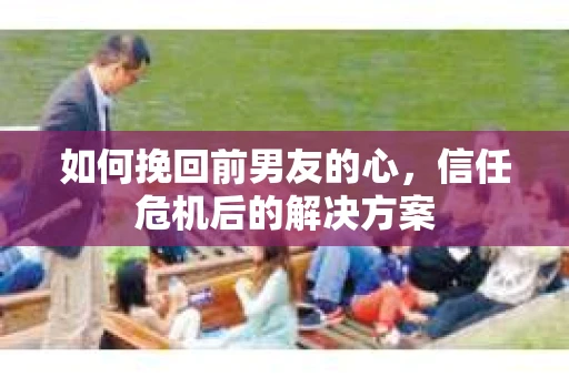 如何挽回前男友的心，信任危机后的解决方案