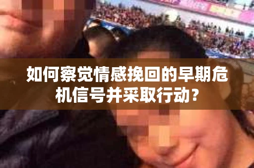 如何察觉情感挽回的早期危机信号并采取行动？