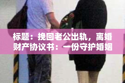 标题：挽回老公出轨，离婚财产协议书：一份守护婚姻与财产的明智选择
