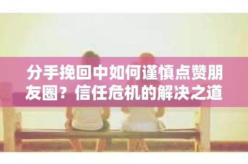 分手挽回中如何谨慎点赞朋友圈？信任危机的解决之道