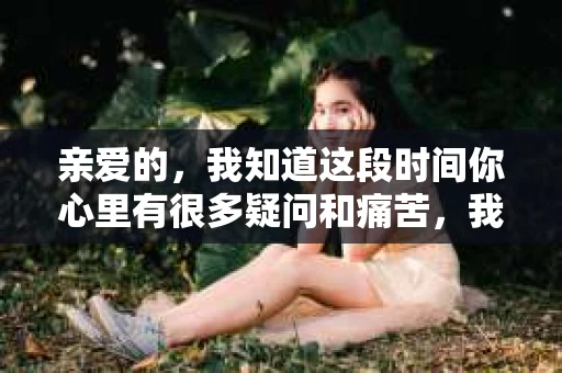 亲爱的，我知道这段时间你心里有很多疑问和痛苦，我也一样。我们在一起的时光，有欢笑也有泪水，那些美好的回忆，我永远都不会忘记。今天，我想通过这条短信，向你表达我的一些想法。
