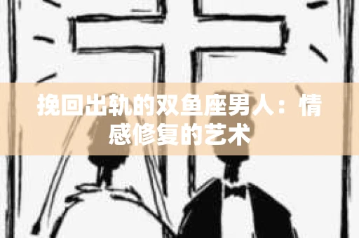 挽回出轨的双鱼座男人：情感修复的艺术
