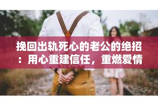 挽回出轨死心的老公的绝招：用心重建信任，重燃爱情火花