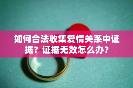 如何合法收集爱情关系中证据?证据无效怎么办? 如何合法收集爱情关系中证据?证据无效怎么办?