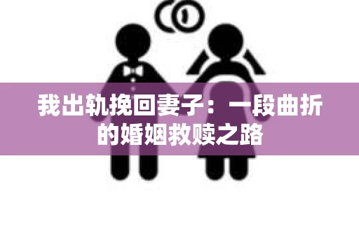 我出轨挽回妻子：一段曲折的婚姻救赎之路