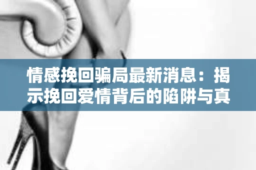 情感挽回骗局最新消息：揭示挽回爱情背后的陷阱与真相