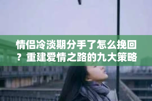 情侣冷淡期分手了怎么挽回？重建爱情之路的九大策略