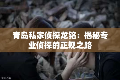 青岛私家侦探龙铭：揭秘专业侦探的正规之路