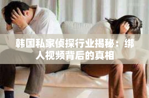 韩国私家侦探行业揭秘：绑人视频背后的真相