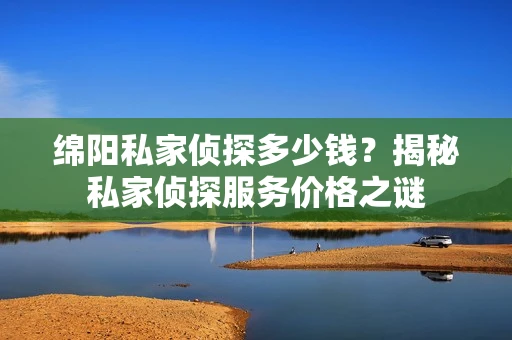 绵阳私家侦探多少钱？揭秘私家侦探服务价格之谜