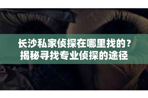 长沙私家侦探在哪里找的？揭秘寻找专业侦探的途径