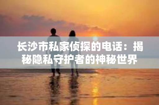 长沙市私家侦探的电话：揭秘隐私守护者的神秘世界