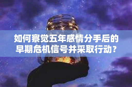 如何察觉五年感情分手后的早期危机信号并采取行动？