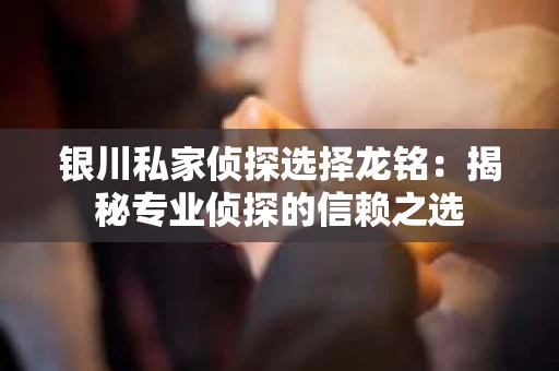 银川私家侦探选择龙铭：揭秘专业侦探的信赖之选