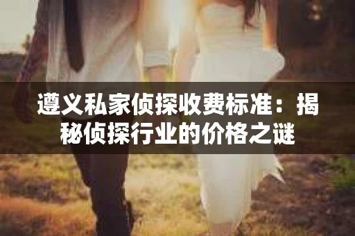 遵义私家侦探收费标准：揭秘侦探行业的价格之谜