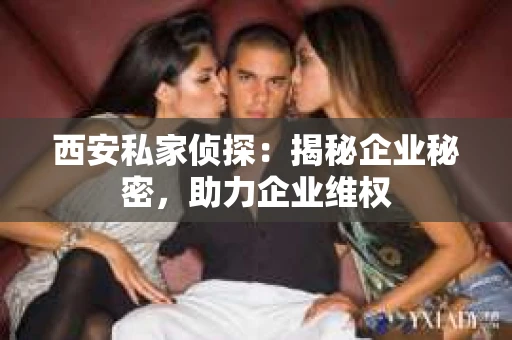 西安私家侦探：揭秘企业秘密，助力企业维权