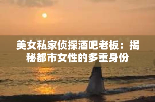 美女私家侦探酒吧老板：揭秘都市女性的多重身份