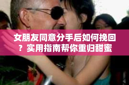 女朋友同意分手后如何挽回？实用指南帮你重归甜蜜