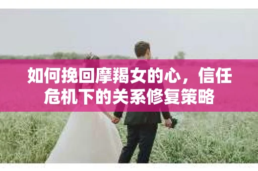 如何挽回摩羯女的心，信任危机下的关系修复策略