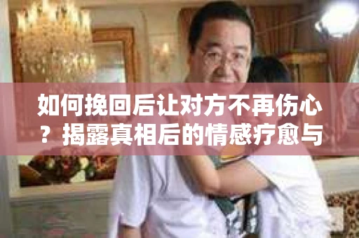 如何挽回后让对方不再伤心？揭露真相后的情感疗愈与前行计划