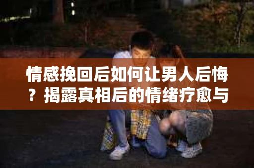 情感挽回后如何让男人后悔？揭露真相后的情绪疗愈与人生决策