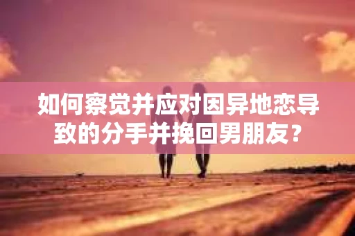如何察觉并应对因异地恋导致的分手并挽回男朋友？