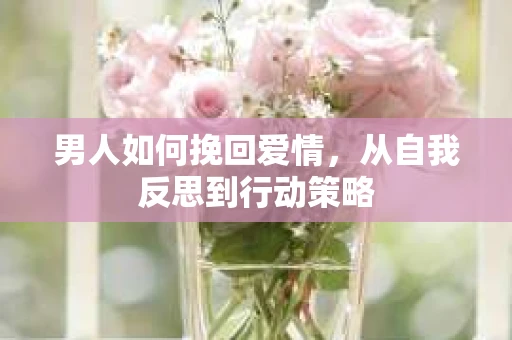 男人如何挽回爱情，从自我反思到行动策略