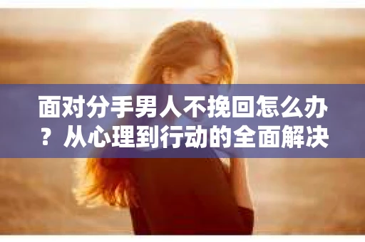 面对分手男人不挽回怎么办？从心理到行动的全面解决方案