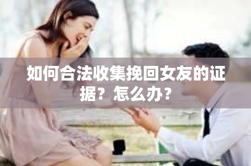 如何合法收集挽回女友的证据？怎么办？
