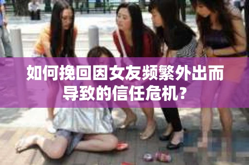 如何挽回因女友频繁外出而导致的信任危机？