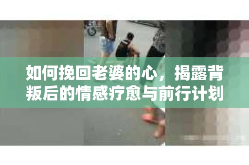 如何挽回老婆的心，揭露背叛后的情感疗愈与前行计划
