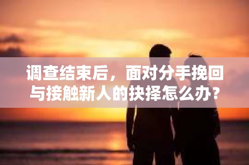 调查结束后，面对分手挽回与接触新人的抉择怎么办？
