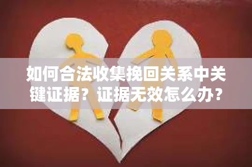 如何合法收集挽回关系中关键证据?证据无效怎么办? 如何合法收集挽回关系中关键证据?证据无效怎么办?