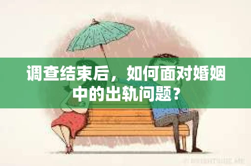 调查结束后，如何面对婚姻中的出轨问题？