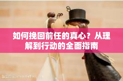 如何挽回前任的真心？从理解到行动的全面指南