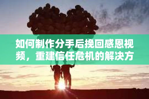 如何制作分手后挽回感恩视频，重建信任危机的解决方案