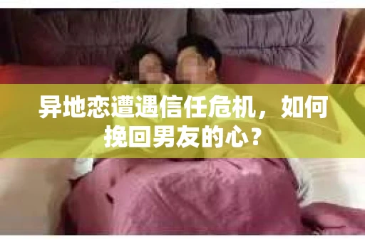 异地恋遭遇信任危机，如何挽回男友的心？