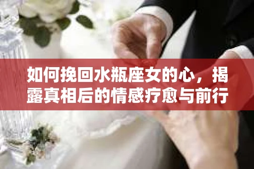 如何挽回水瓶座女的心,揭露真相后的情感疗愈与前行计划 如何挽回水瓶座女的心,揭露真相后的情感疗愈与前行计划